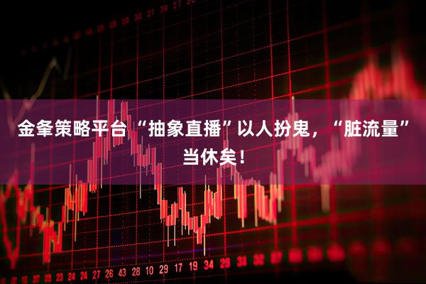金夆策略平台 “抽象直播”以人扮鬼，“脏流量”当休矣！