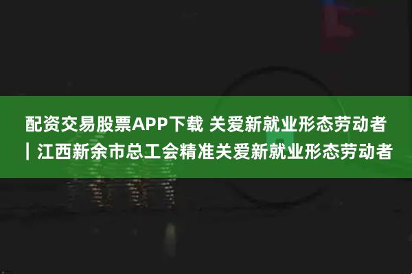 配资交易股票APP下载 关爱新就业形态劳动者｜江西新余市总工会精准关爱新就业形态劳动者