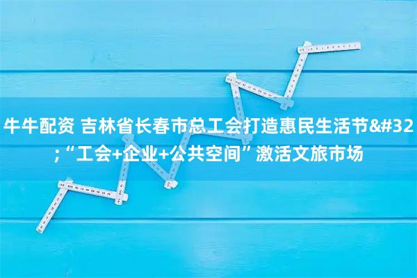 牛牛配资 吉林省长春市总工会打造惠民生活节&#32;“工会+企业+公共空间”激活文旅市场