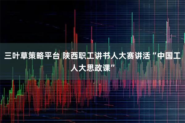 三叶草策略平台 陕西职工讲书人大赛讲活“中国工人大思政课”