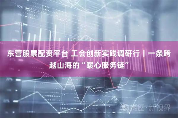 东营股票配资平台 工会创新实践调研行丨一条跨越山海的“暖心服务链”