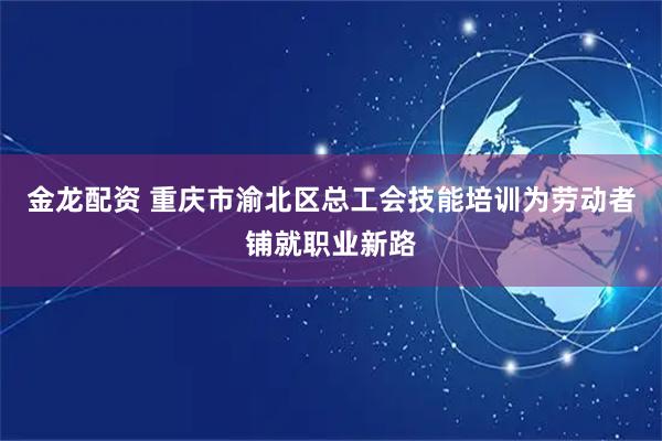 金龙配资 重庆市渝北区总工会技能培训为劳动者铺就职业新路