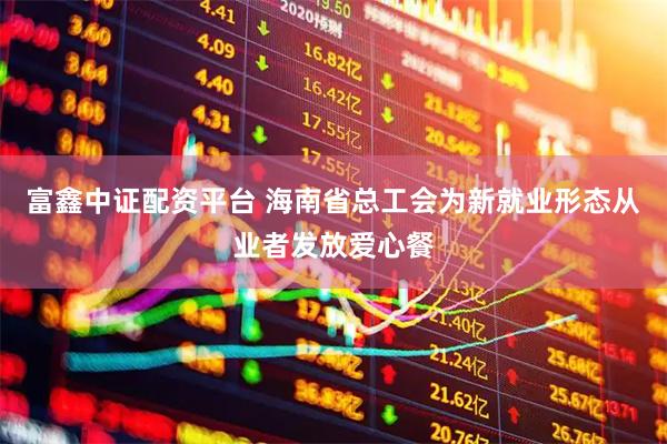 富鑫中证配资平台 海南省总工会为新就业形态从业者发放爱心餐