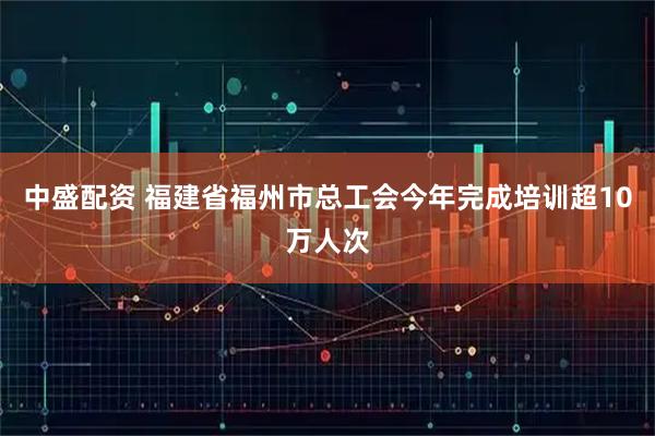 中盛配资 福建省福州市总工会今年完成培训超10万人次