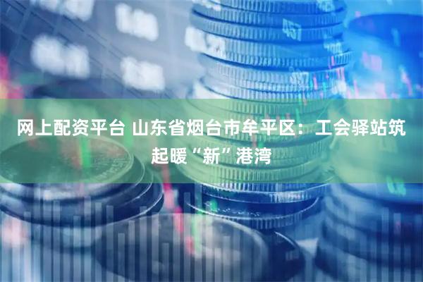 网上配资平台 山东省烟台市牟平区：工会驿站筑起暖“新”港湾