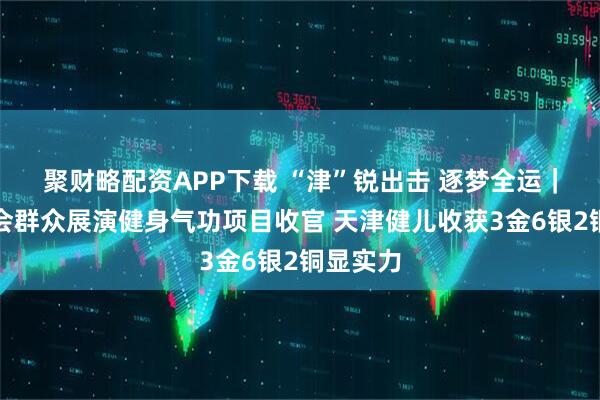 聚财略配资APP下载 “津”锐出击 逐梦全运｜十五运会群众展演健身气功项目收官 天津健儿收获3金6银2铜显实力