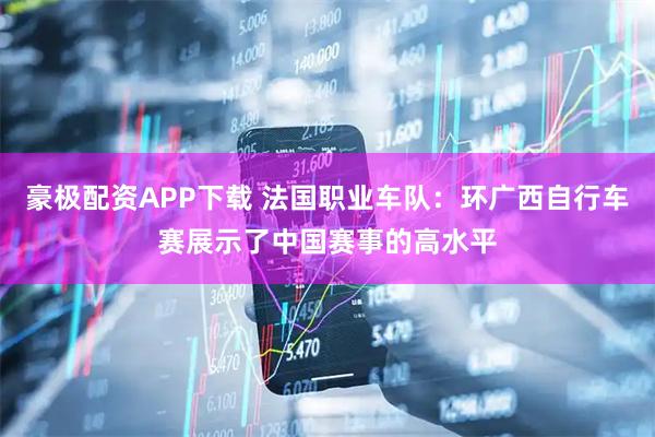 豪极配资APP下载 法国职业车队：环广西自行车赛展示了中国赛事的高水平