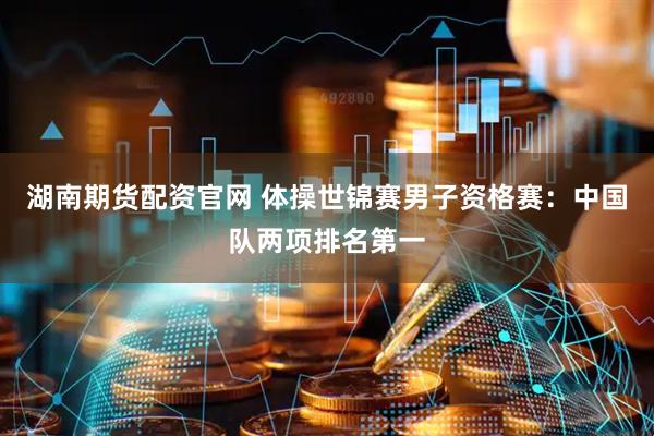 湖南期货配资官网 体操世锦赛男子资格赛：中国队两项排名第一