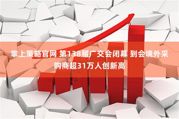 掌上策略官网 第138届广交会闭幕 到会境外采购商超31万人创新高