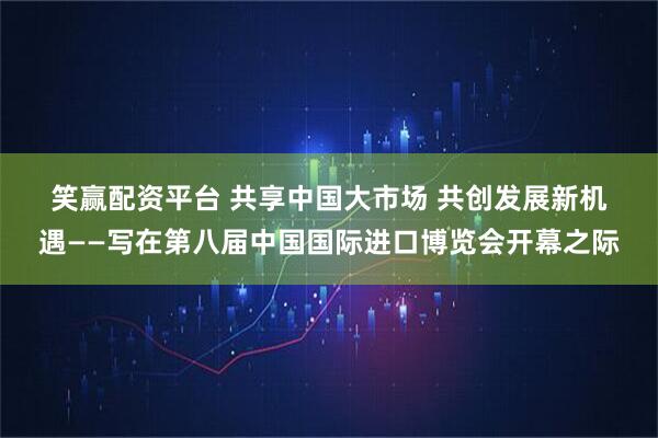 笑赢配资平台 共享中国大市场 共创发展新机遇——写在第八届中国国际进口博览会开幕之际