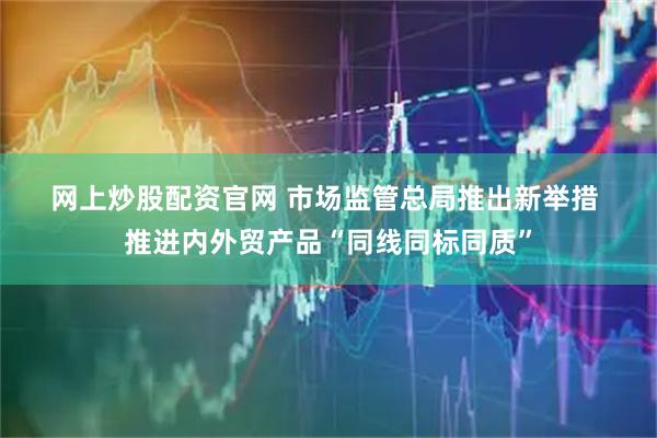 网上炒股配资官网 市场监管总局推出新举措 推进内外贸产品“同线同标同质”
