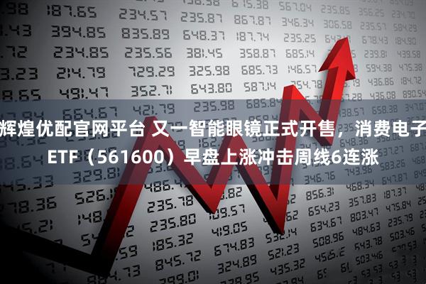 辉煌优配官网平台 又一智能眼镜正式开售，消费电子ETF（561600）早盘上涨冲击周线6连涨