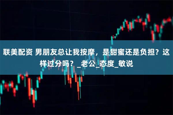 联美配资 男朋友总让我按摩，是甜蜜还是负担？这样过分吗？_老公_态度_敏说