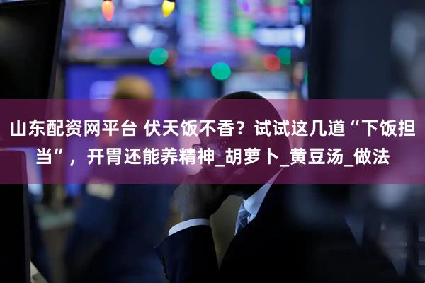 山东配资网平台 伏天饭不香？试试这几道“下饭担当”，开胃还能养精神_胡萝卜_黄豆汤_做法