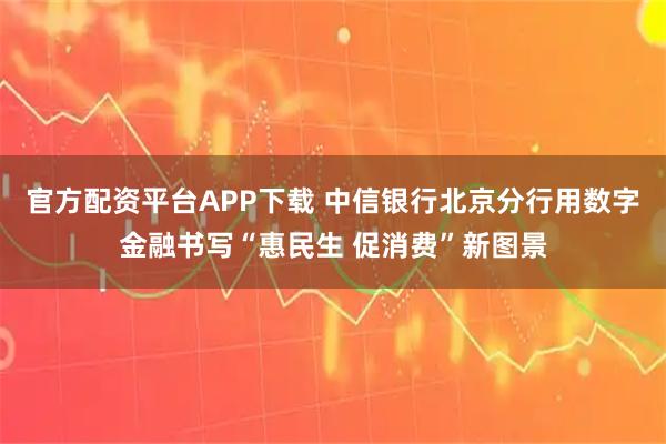 官方配资平台APP下载 中信银行北京分行用数字金融书写“惠民生 促消费”新图景