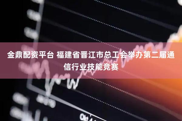 金鼎配资平台 福建省晋江市总工会举办第二届通信行业技能竞赛