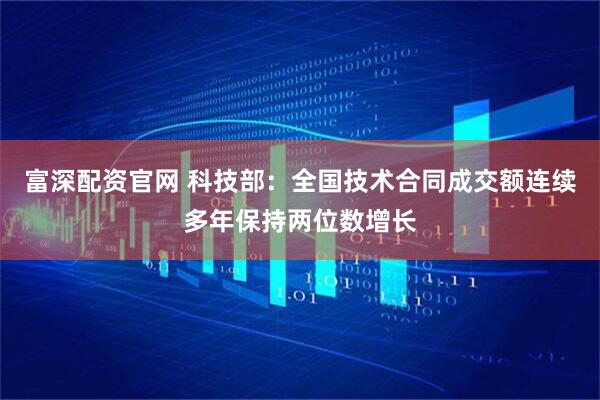 富深配资官网 科技部：全国技术合同成交额连续多年保持两位数增长