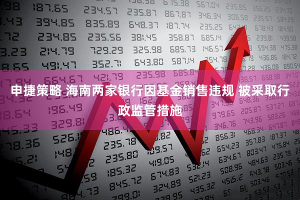申捷策略 海南两家银行因基金销售违规 被采取行政监管措施