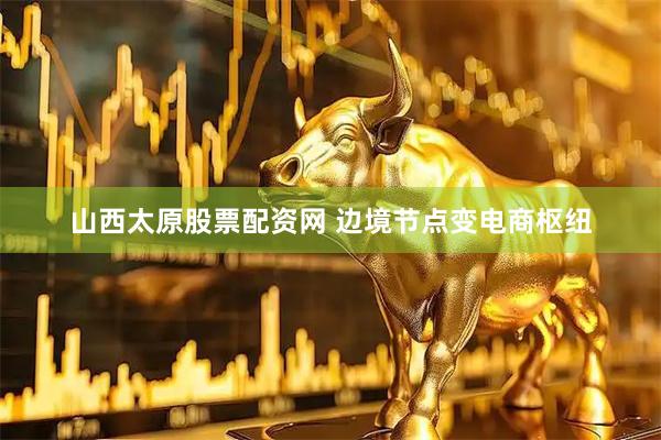 山西太原股票配资网 边境节点变电商枢纽