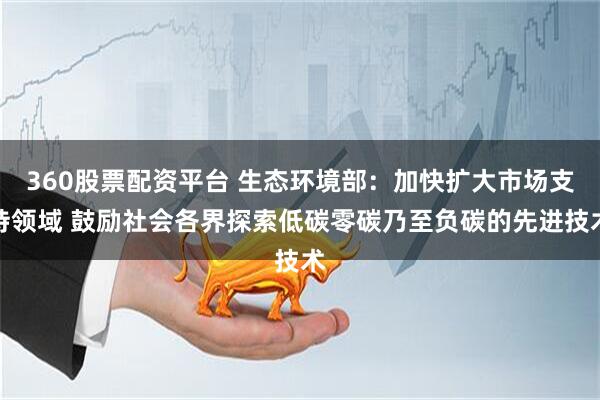 360股票配资平台 生态环境部：加快扩大市场支持领域 鼓励社会各界探索低碳零碳乃至负碳的先进技术