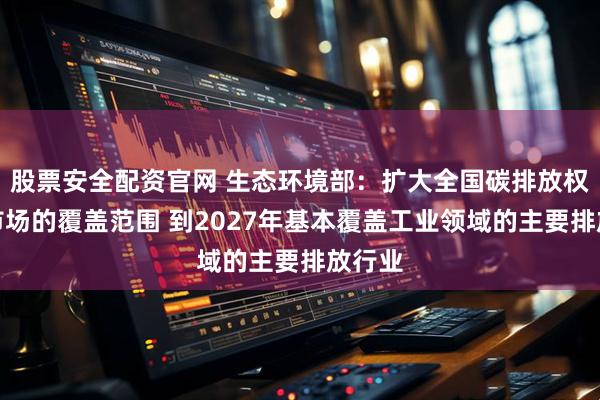 股票安全配资官网 生态环境部：扩大全国碳排放权交易市场的覆盖范围 到2027年基本覆盖工业领域的主要排放行业