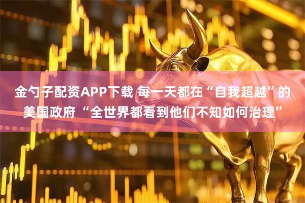 金勺子配资APP下载 每一天都在“自我超越”的美国政府 “全世界都看到他们不知如何治理”