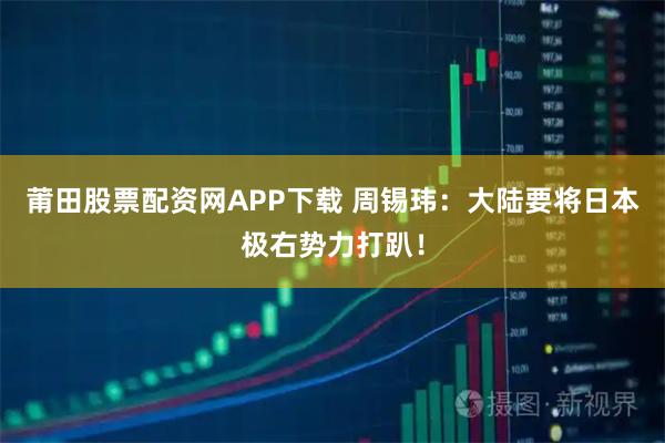 莆田股票配资网APP下载 周锡玮：大陆要将日本极右势力打趴！