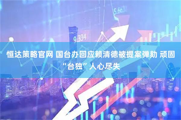 恒达策略官网 国台办回应赖清德被提案弹劾 顽固“台独”人心尽失