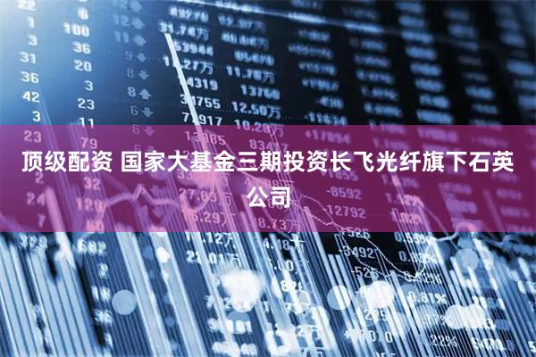 顶级配资 国家大基金三期投资长飞光纤旗下石英公司