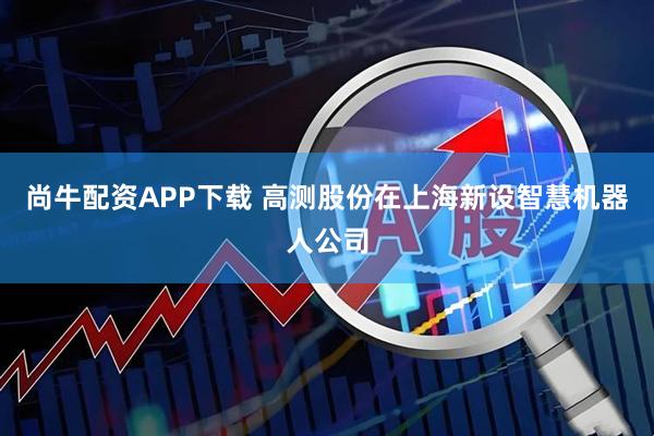 尚牛配资APP下载 高测股份在上海新设智慧机器人公司