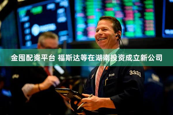 金囤配资平台 福斯达等在湖南投资成立新公司