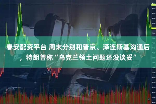春安配资平台 周末分别和普京、泽连斯基沟通后，特朗普称“乌克兰领土问题还没谈妥”