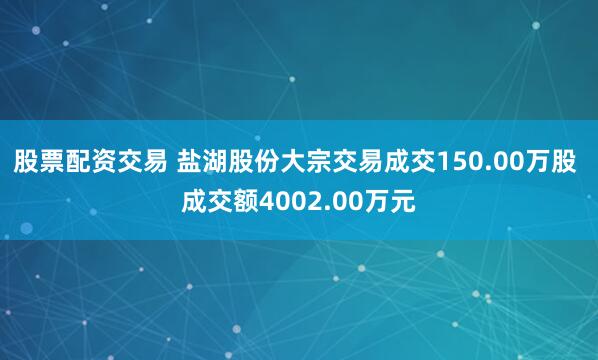 股票配资交易 盐湖股份大宗交易成交150.00万股 成交额4002.00万元