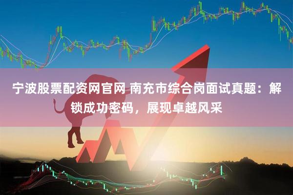 宁波股票配资网官网 南充市综合岗面试真题：解锁成功密码，展现卓越风采