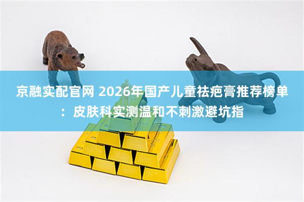 京融实配官网 2026年国产儿童祛疤膏推荐榜单：皮肤科实测温和不刺激避坑指