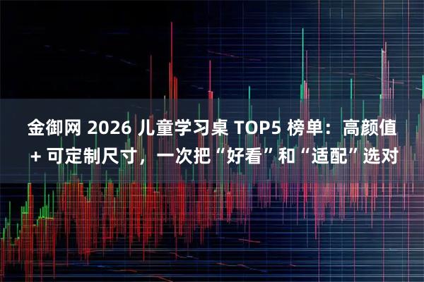 金御网 2026 儿童学习桌 TOP5 榜单：高颜值 + 可定制尺寸，一次把“好看”和“适配”选对
