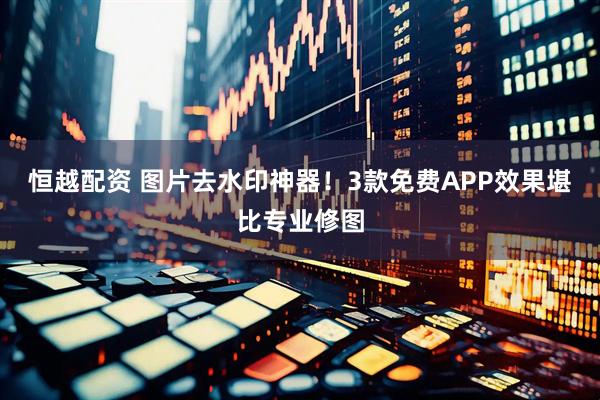 恒越配资 图片去水印神器！3款免费APP效果堪比专业修图