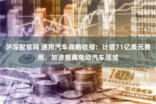 泸深配官网 通用汽车战略收缩：计提71亿美元费用，加速撤离电动汽车领域