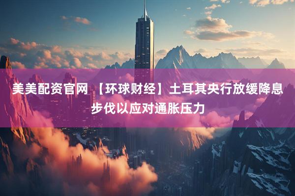 美美配资官网 【环球财经】土耳其央行放缓降息步伐以应对通胀压力